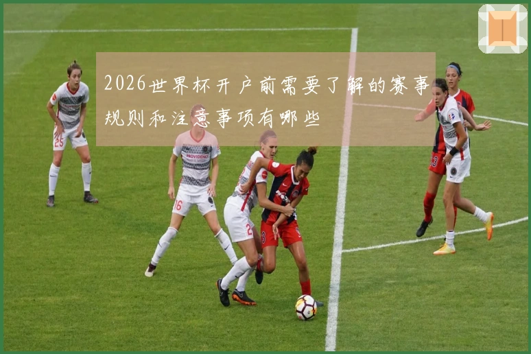2026世界杯开户前需要了解的赛事规则和注意事项有哪些