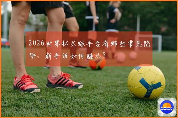2026世界杯买球平台有哪些常见陷阱，新手该如何避坑？