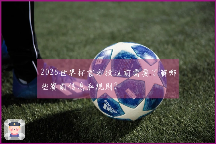 2026世界杯官方投注前需要了解哪些赛前信息和规则？